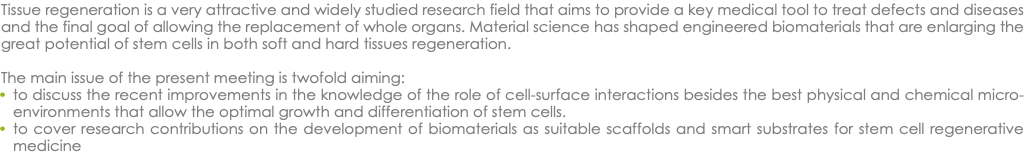 Tissue regeneration is a very attractive and widely studied research field that aims to provide a key medical tool to treat defects and diseases and the final goal of allowing the replacement of whole organs. Material science has shaped engineered biomaterials that are enlarging the great potential of stem cells in both soft and hard tissues regeneration. The main issue of the present meeting is twofold aiming: to discuss the recent improvements in the knowledge of the role of cell-surface interactions besides the best physical and chemical micro-environments that allow the optimal growth and differentiation of stem cells. to cover research contributions on the development of biomaterials as suitable scaffolds and smart substrates for stem cell regenerative medicine