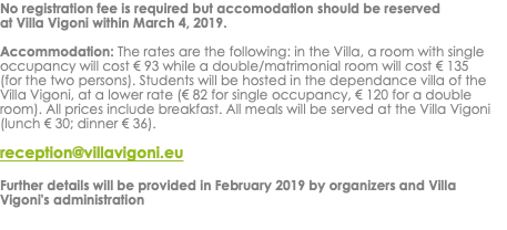 No registration fee is required but accomodation should be reserved at Villa Vigoni within March 4, 2019. Accommodation: The rates are the following: in the Villa, a room with single occupancy will cost € 93 while a double/matrimonial room will cost € 135 (for the two persons). Students will be hosted in the dependance villa of the Villa Vigoni, at a lower rate (€ 82 for single occupancy, € 120 for a double room). All prices include breakfast. All meals will be served at the Villa Vigoni (lunch € 30; dinner € 36). reception@villavigoni.eu Further details will be provided in February 2019 by organizers and Villa Vigoni's administration 
